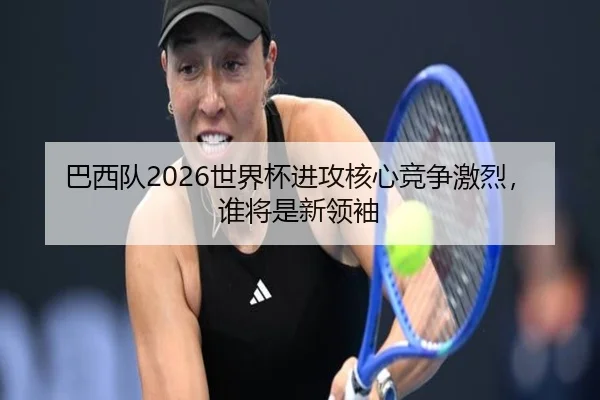 巴西队2026世界杯进攻核心竞争激烈，谁将是新领袖