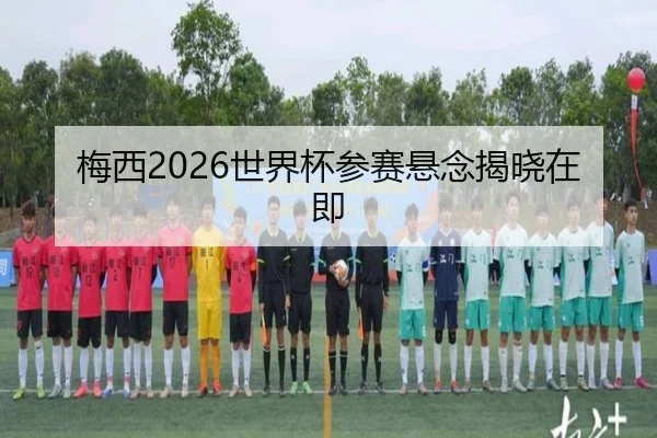梅西2026世界杯参赛悬念揭晓在即